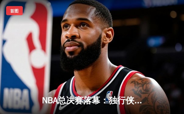 NBA总决赛落幕：独行侠逆袭夺冠，东契奇荣膺MVP创历史