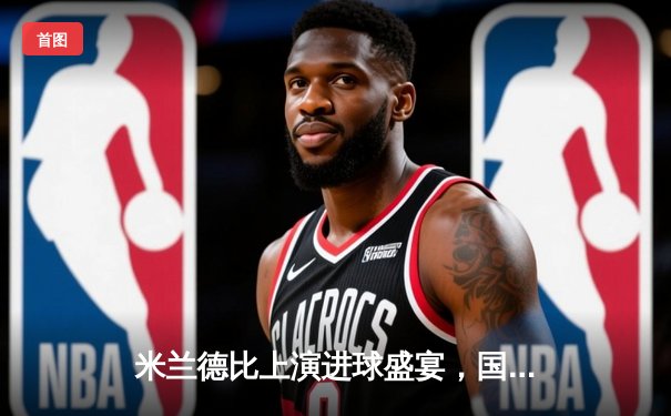 米兰德比上演进球盛宴，国际米兰3-2逆转AC米兰夺得意甲榜首