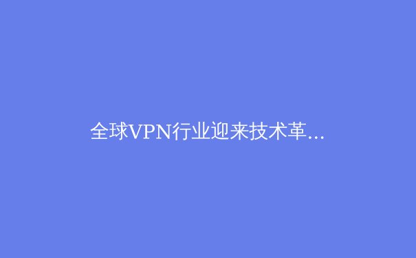 全球VPN行业迎来技术革命：量子加密与AI智能路由如何重塑数字安全边界 - 4