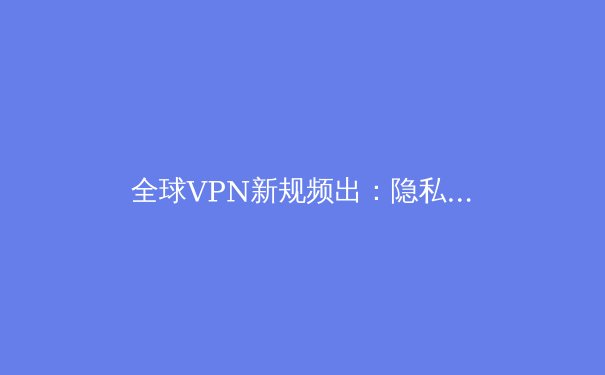 全球VPN新规频出：隐私、安全与网络自由的前沿动态解析 - 3