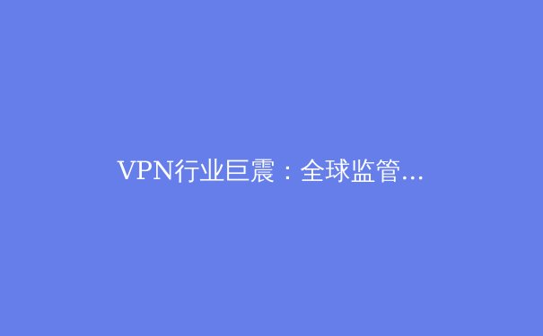 VPN行业巨震：全球监管潮下的技术革新与用户隐私保卫战 - 4