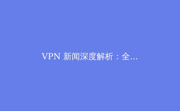 VPN 新闻深度解析：全球监管浪潮下的网络安全新格局与用户应对策略 - 2