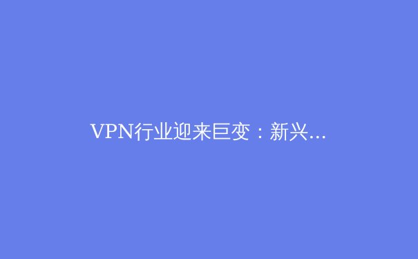 VPN行业迎来巨变：新兴法规、技术创新与用户隐私的深度博弈 - 2