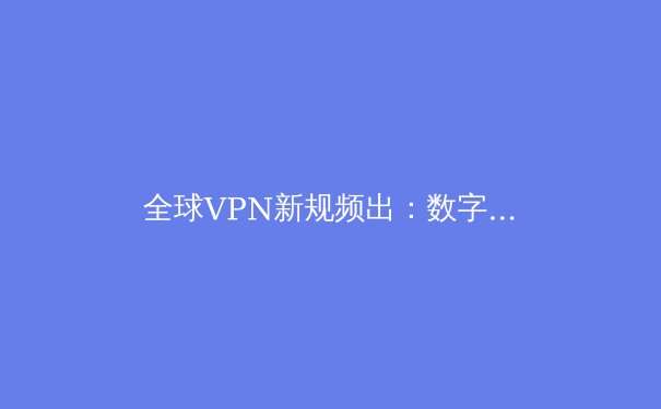 全球VPN新规频出：数字自由、安全与合规的边界重塑
