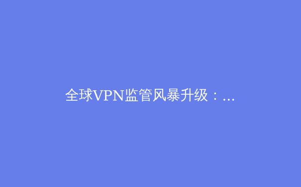 全球VPN监管风暴升级：数字边界重构下的隐私与安全博弈 - 4