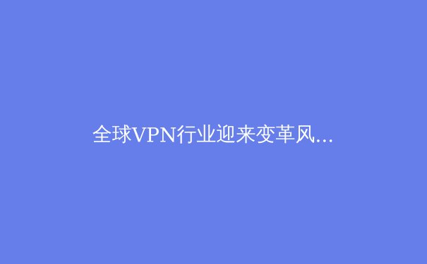全球VPN行业迎来变革风暴：隐私、法规与技术创新如何重塑网络自由未来？