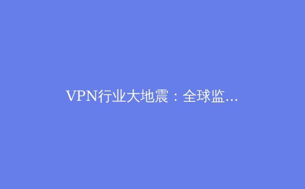 VPN行业大地震：全球监管收紧与技术创新如何重塑数字边界 - 3