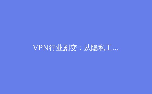 VPN行业剧变：从隐私工具到地缘博弈，用户如何应对新常态？ - 3