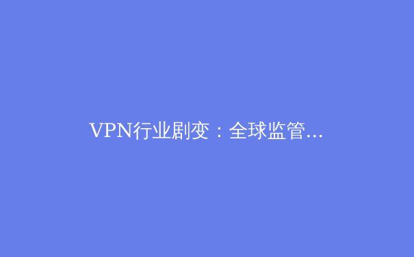 VPN行业剧变：全球监管收紧与技术创新下的生存法则 - 3