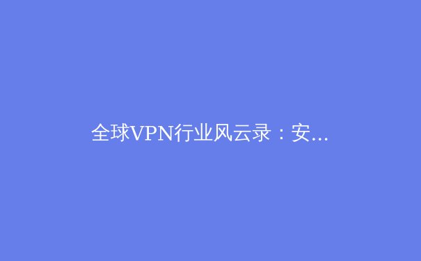 全球VPN行业风云录：安全、监管与技术演进下的用户新选择 - 3