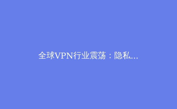 全球VPN行业震荡：隐私、监管与技术变革下的未来之路