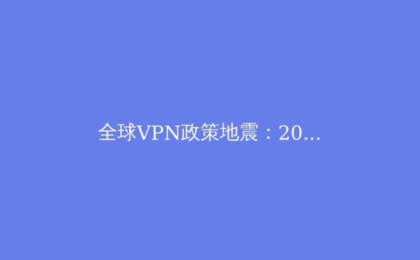 全球VPN政策地震：2024年数字自由与网络治理的十字路口 - 3
