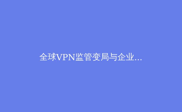 全球VPN监管变局与企业合规策略：2024年网络隐私新生态深度解读 - 2