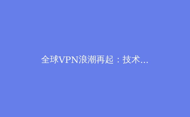 全球VPN浪潮再起：技术创新、法规博弈与用户隐私的未来之战 - 2