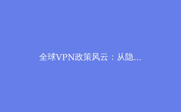 全球VPN政策风云：从隐私保护到数字主权的博弈与未来趋势