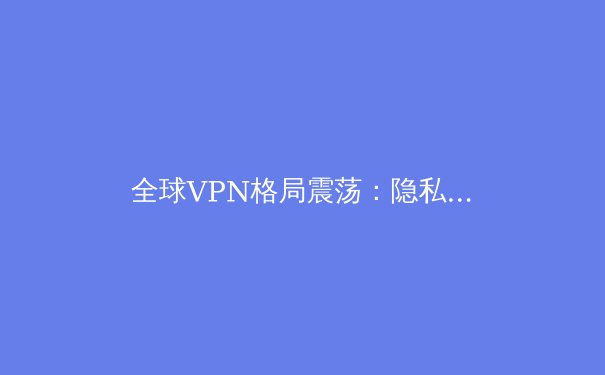 全球VPN格局震荡：隐私、法规与技术创新如何重塑数字边疆 - 4