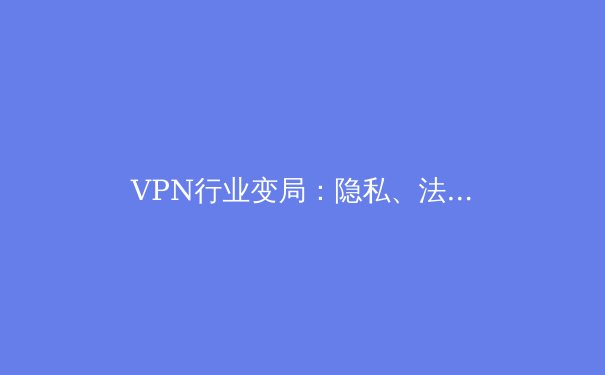 VPN行业变局：隐私、法规与技术创新如何重塑未来网络自由 - 4