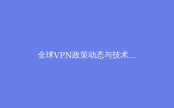 全球VPN政策动态与技术创新：2024年网络安全与数字自由的新挑战