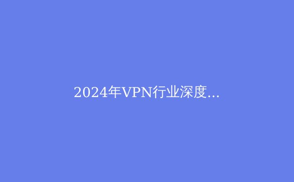 2024年VPN行业深度观察：技术演进、安全挑战与法规新格局 - 4
