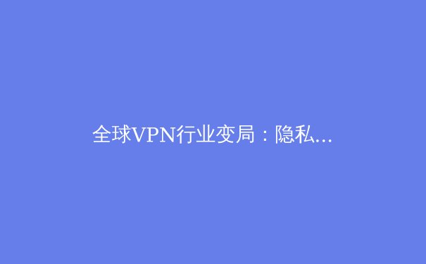 全球VPN行业变局：隐私、监管与技术创新如何重塑数字未来