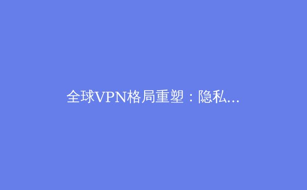 全球VPN格局重塑：隐私、安全与数字自由的未来之战 - 3