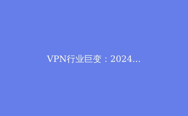 VPN行业巨变：2024年全球网络安全新规与用户隐私保护前沿解析 - 2