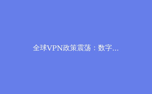 全球VPN政策震荡：数字围墙下的隐私保卫战与跨境连接新机遇 - 4