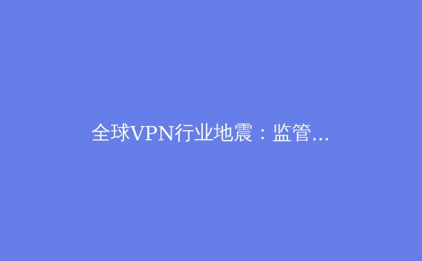 全球VPN行业地震：监管升级与技术创新如何重塑数字隐私的未来格局？ - 2