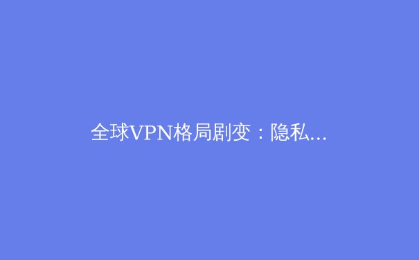 全球VPN格局剧变：隐私、法规与技术创新如何重塑数字边界 - 3