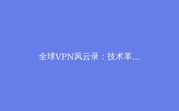 全球VPN风云录：技术革新、法规博弈与用户隐私的未来之战 - 2