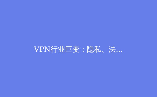 VPN行业巨变：隐私、法规与技术创新如何重塑全球连接格局