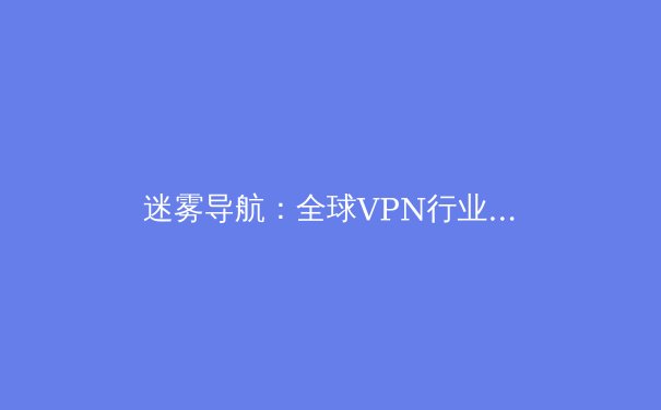 迷雾导航：全球VPN行业变革与网络隐私新范式深度观察