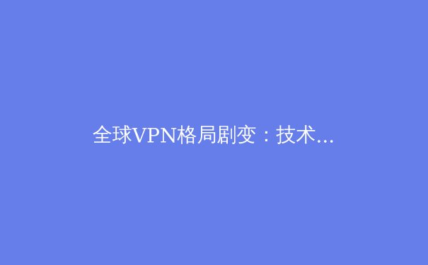 全球VPN格局剧变：技术创新、法规博弈与用户隐私的未来之战 - 3