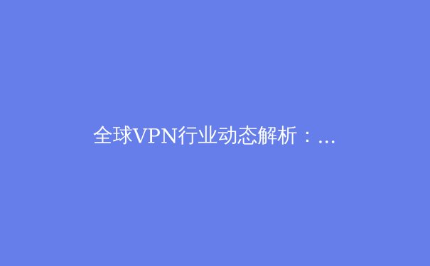 全球VPN行业动态解析：技术革新、法规博弈与用户隐私的未来 - 3