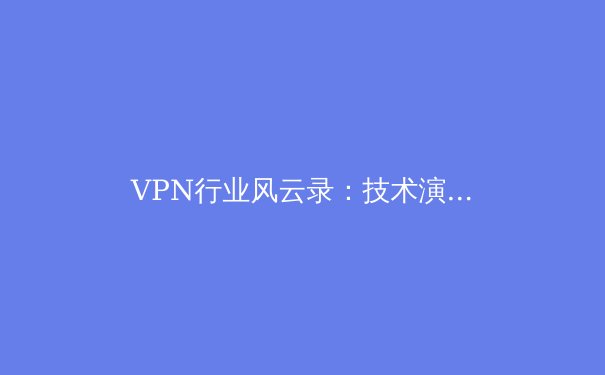 VPN行业风云录：技术演进、法规挑战与未来展望 - 4