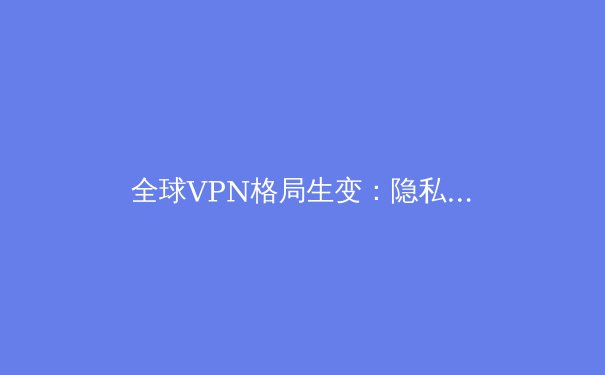 全球VPN格局生变：隐私、法规与技术创新如何重塑数字边界 - 3