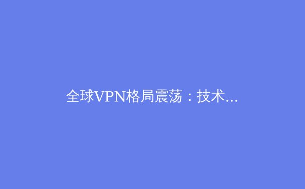 全球VPN格局震荡：技术演进、监管博弈与用户隐私的未来 - 4