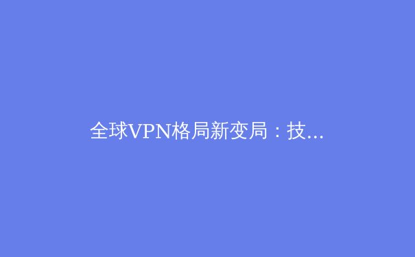 全球VPN格局新变局：技术创新、法规演进与用户隐私的未来 - 2