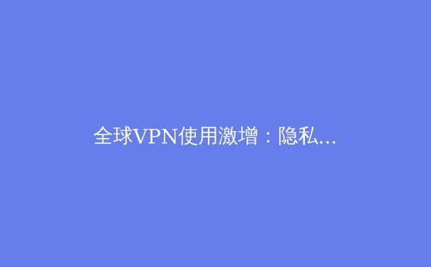 全球VPN使用激增：隐私保护与网络自由的崛起 - 3