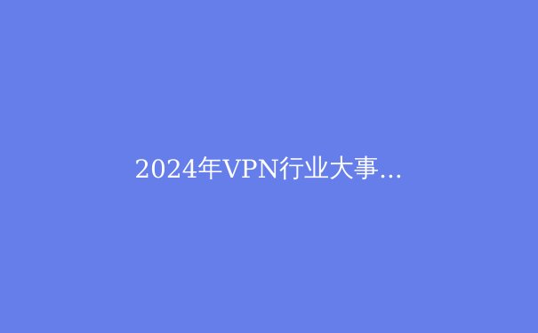 2024年VPN行业大事件盘点：隐私保护与技术革新 - 4