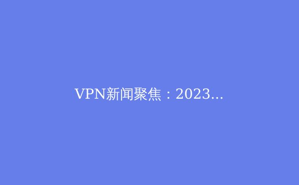 VPN新闻聚焦：2023年全球监管、技术革新与用户隐私深度解析 - 4
