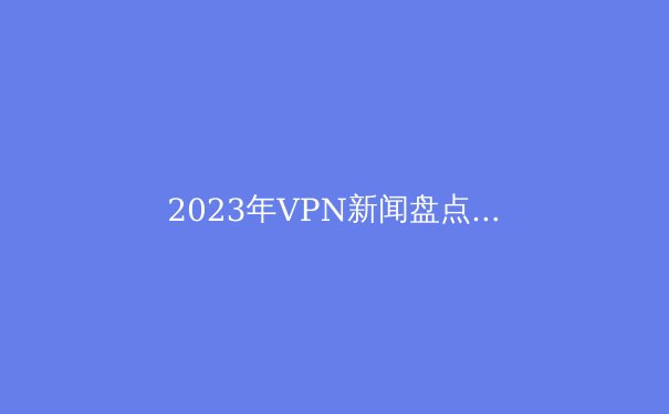 2023年VPN新闻盘点：技术突破与政策挑战 - 4