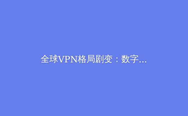 全球VPN格局剧变：数字隐私与跨境连接的新挑战与机遇 - 2