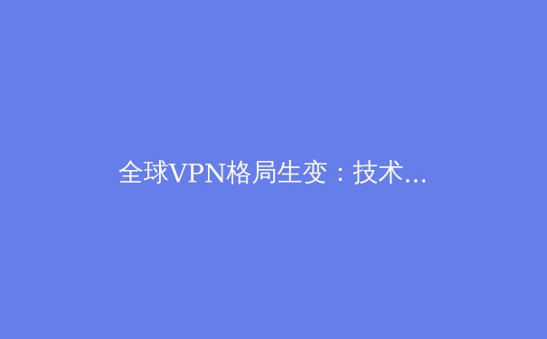 全球VPN格局生变：技术创新与法规博弈下的网络安全新趋势