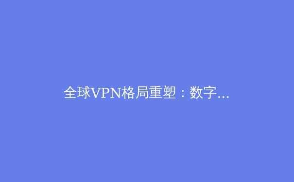 全球VPN格局重塑：数字时代的自由、安全与技术变革