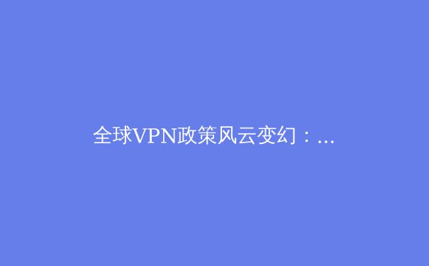 全球VPN政策风云变幻：数字时代下网络安全与隐私保护的新挑战 - 2