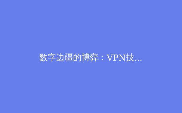 数字边疆的博弈：VPN技术演进与全球网络安全新格局 - 2