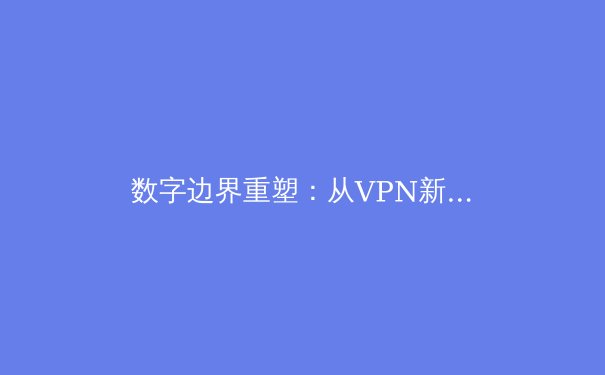 数字边界重塑：从VPN新闻洞察网络安全与全球互联新趋势 - 2