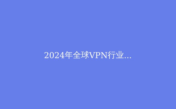 2024年全球VPN行业趋势解析：隐私保护与数字自由的博弈 - 3