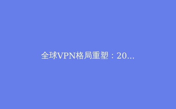 全球VPN格局重塑：2024年隐私保护与数字自由的前沿观察 - 2